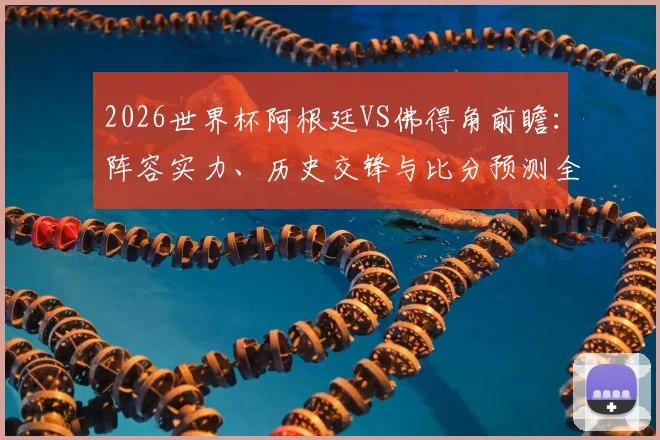 2026世界杯阿根廷VS佛得角前瞻：阵容实力、历史交锋与比分预测全解析