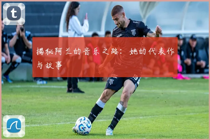 揭秘阿兰的音乐之路：她的代表作与故事
