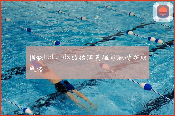 揭秘Lehends的招牌英雄与独特游戏风格