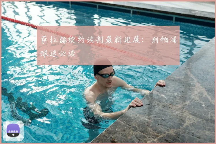 萨拉赫续约谈判最新进展：利物浦球迷必读