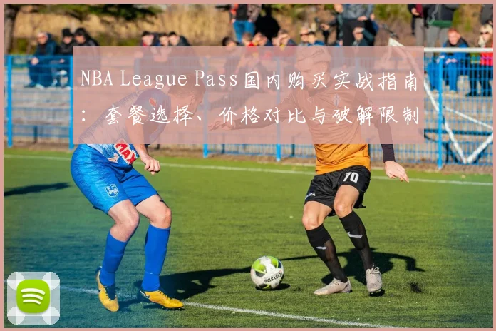 NBA League Pass国内购买实战指南：套餐选择、价格对比与破解限制的省钱方法