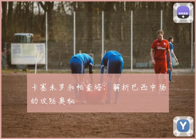 卡塞米罗和帕奎塔：解析巴西中场的攻防奥秘