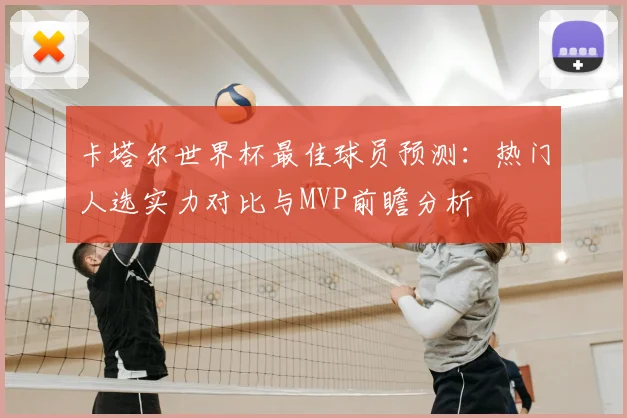 卡塔尔世界杯最佳球员预测：热门人选实力对比与MVP前瞻分析