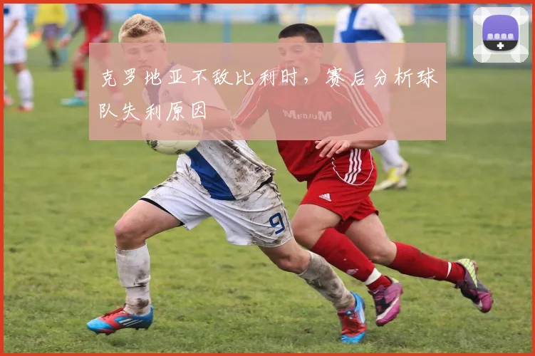 克罗地亚不敌比利时,赛后分析球队失利原因