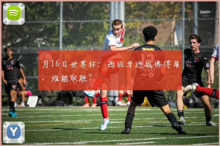 月16日世界杯:西班牙迎战佛得角,谁能取胜?
