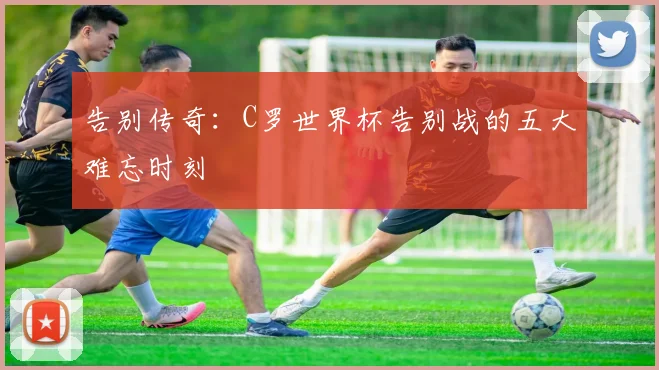 告别传奇：C罗世界杯告别战的五大难忘时刻