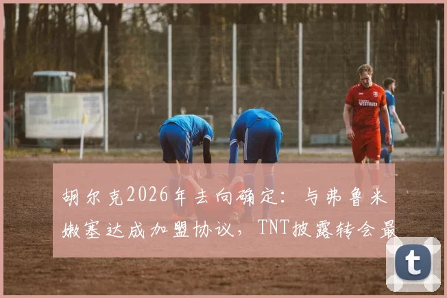 胡尔克2026年去向确定：与弗鲁米嫩塞达成加盟协议，TNT披露转会最新消息及签约条件