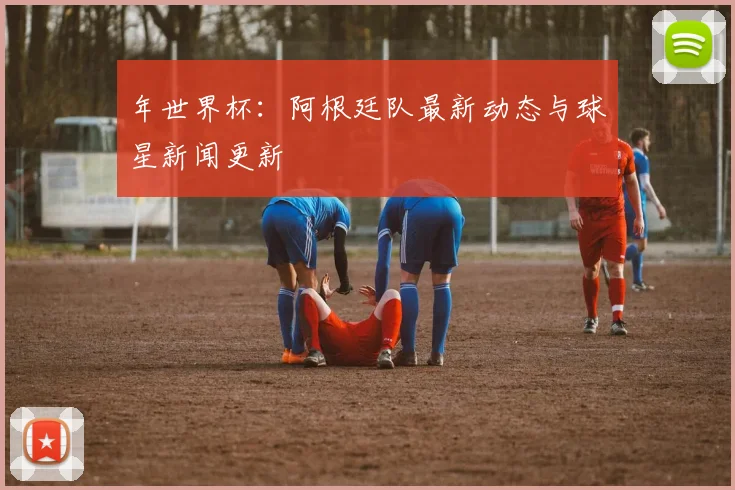 年世界杯:阿根廷队最新动态与球星新闻更新