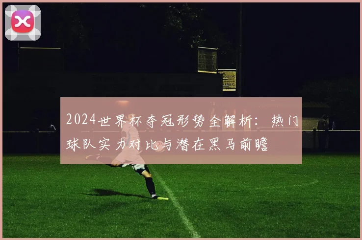 2024世界杯夺冠形势全解析：热门球队实力对比与潜在黑马前瞻