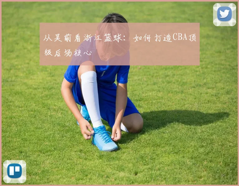 从吴前看浙江篮球：如何打造CBA顶级后场核心