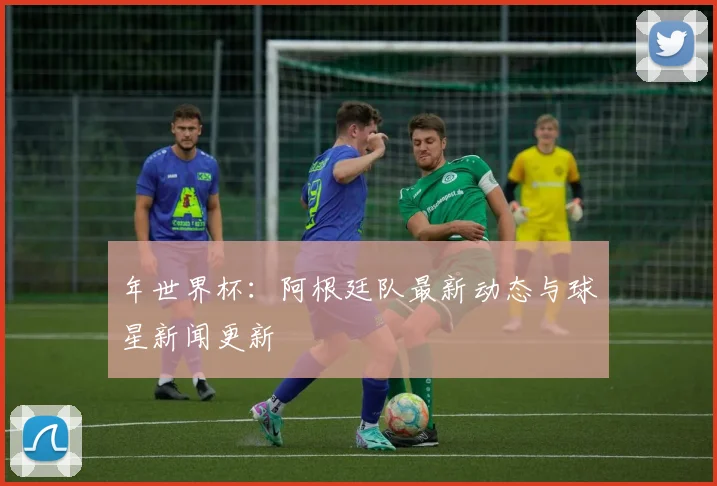 年世界杯：阿根廷队最新动态与球星新闻更新