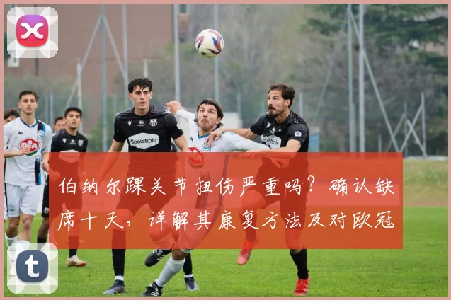 伯纳尔踝关节扭伤严重吗？确认缺席十天，详解其康复方法及对欧冠关键战影响