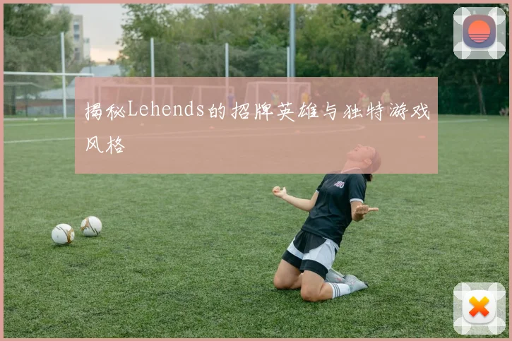 揭秘Lehends的招牌英雄与独特游戏风格