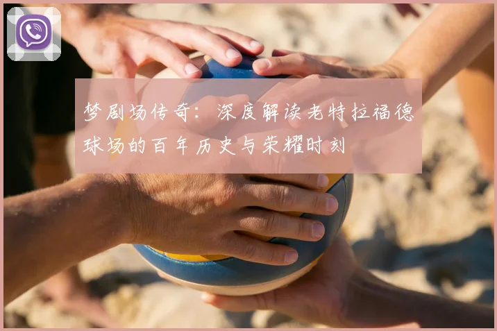 梦剧场传奇:深度解读老特拉福德球场的百年历史与荣耀时刻